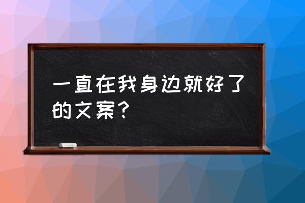 让我在你身边 一直在我身边就好了的文案？