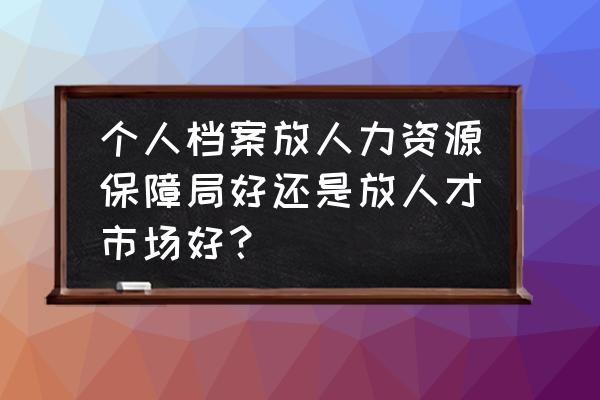 人力资源和 个人档案放人力资源保障局好还是放人才市场好？