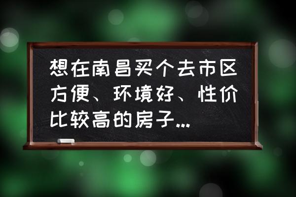 安义县一中附近房屋出租 想在南昌买个去市区方便、环境好、性价比较高的房子，各位有推荐吗？