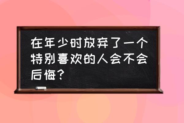 悔恨的甜蜜 在年少时放弃了一个特别喜欢的人会不会后悔？