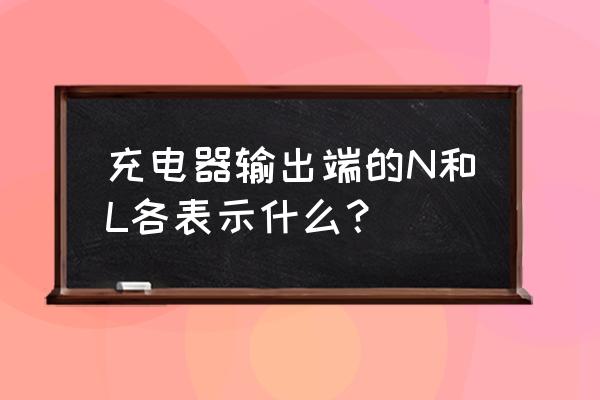 l和n哪个是正哪个是负 充电器输出端的N和L各表示什么？