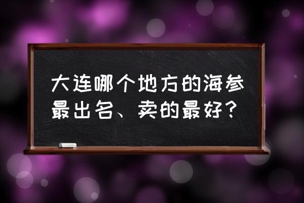 大连本地海产品品牌 大连哪个地方的海参最出名、卖的最好？