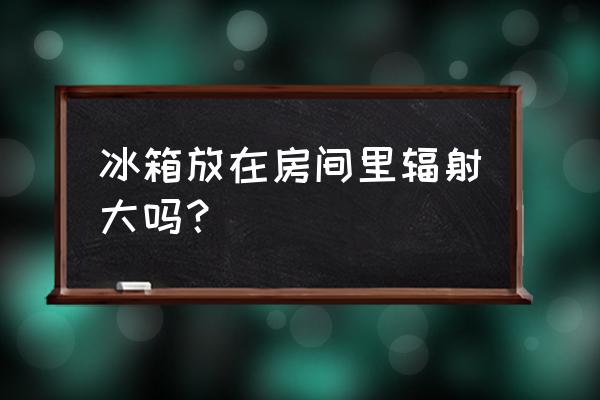 冰箱有辐射吗对孕妇 冰箱放在房间里辐射大吗？