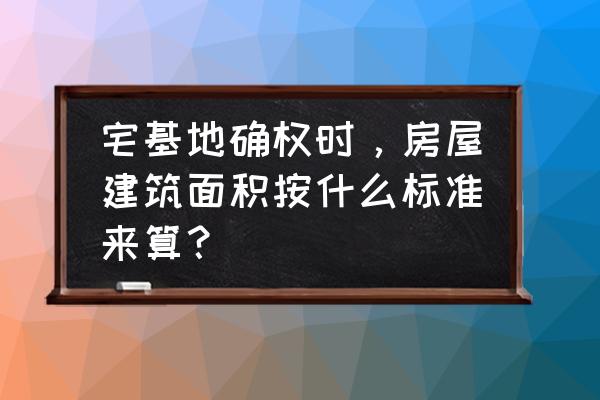 农村耕地面积怎么计算 宅基地确权时，房屋建筑面积按什么标准来算？