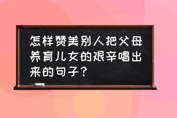 赞美的语言有巨大力量 怎样赞美别人把父母养育儿女的艰辛唱出来的句子？