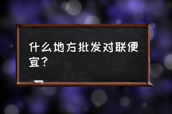 春联到哪里能批发到 什么地方批发对联便宜？