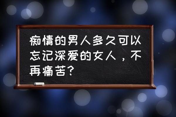 男人爱惨了一个女生的表现 痴情的男人多久可以忘记深爱的女人，不再痛苦？