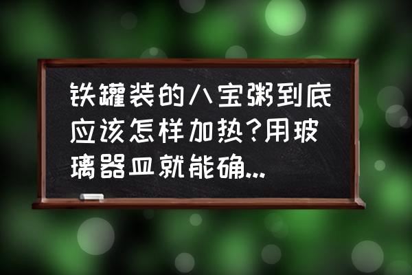 八宝粥不打开易拉罐用水煮加热 铁罐装的八宝粥到底应该怎样加热?用玻璃器皿就能确保安全吗？