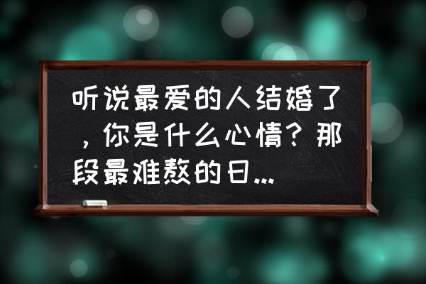 听说你要结婚了 听说最爱的人结婚了，你是什么心情？那段最难熬的日子你是怎么过来的？