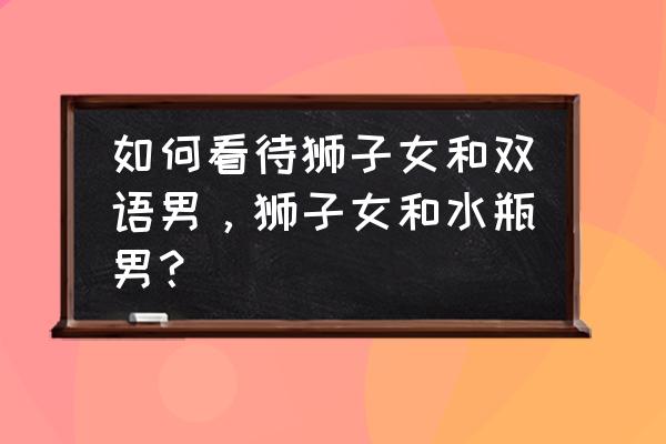 水瓶男和狮子女到底谁放不下谁 如何看待狮子女和双语男，狮子女和水瓶男？