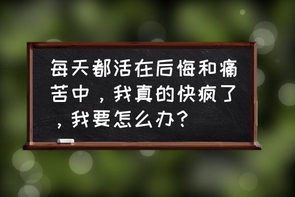 多么快乐的一天 每天都活在后悔和痛苦中，我真的快疯了，我要怎么办？