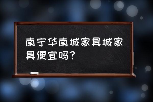 南宁家具厂家直销 南宁华南城家具城家具便宜吗？