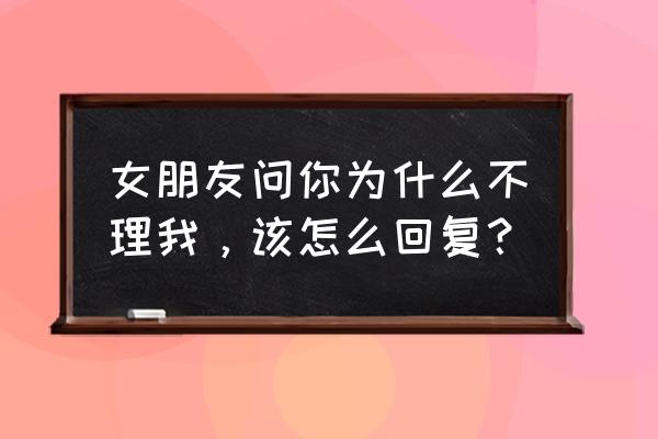 为啥不理我 女朋友问你为什么不理我，该怎么回复？