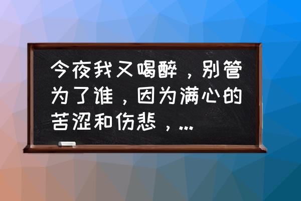 今夜我又想你了 今夜我又喝醉，别管为了谁，因为满心的苦涩和伤悲，天下的人有和我一样的嘛?你怎么看？