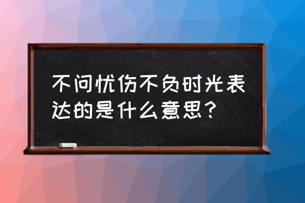 不负时光为话题作文600字 不问忧伤不负时光表达的是什么意思？