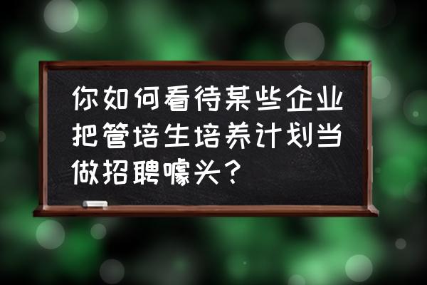 银行管培生入职后真实感受 你如何看待某些企业把管培生培养计划当做招聘噱头？