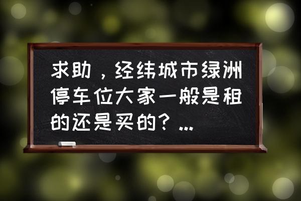 经纬绿洲 求助，经纬城市绿洲停车位大家一般是租的还是买的？租和买分别多少钱？平常去哪看车位信息呀？