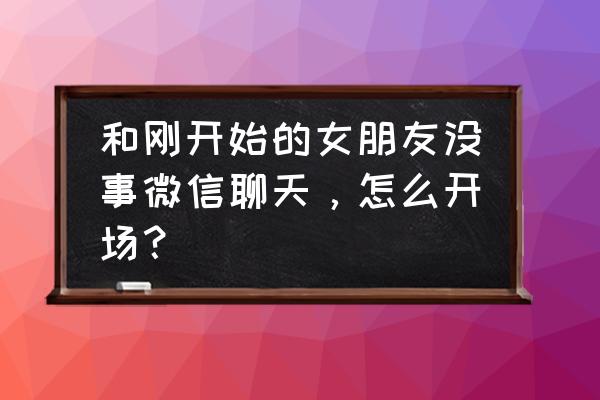 第一次谈女朋友要怎么跟她聊天 和刚开始的女朋友没事微信聊天，怎么开场？