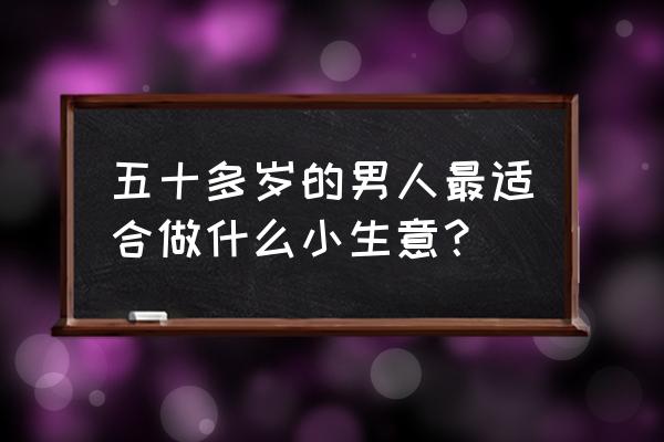 人过五十干啥最合适 五十多岁的男人最适合做什么小生意？