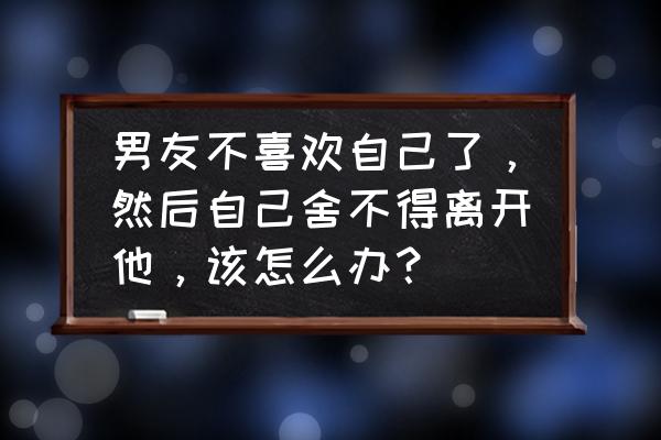 跟深爱的人告别的话 男友不喜欢自己了，然后自己舍不得离开他，该怎么办？