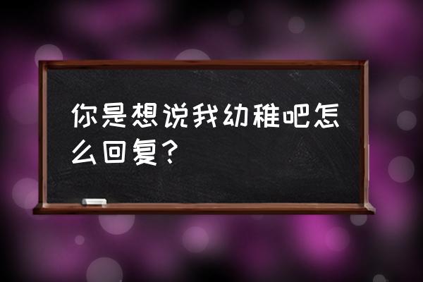 女生说你幼稚怎么回复 你是想说我幼稚吧怎么回复？