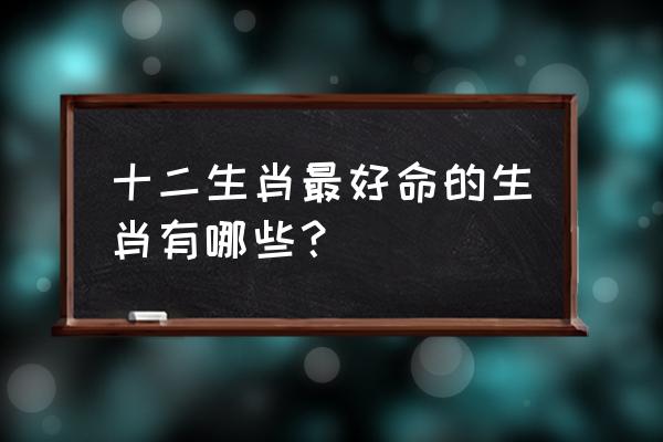 2013年哪个属相运气最好 十二生肖最好命的生肖有哪些？