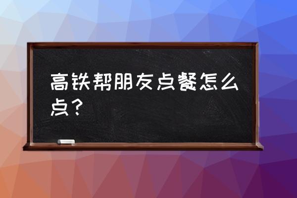 高铁扫码点餐是哪个公众号 高铁帮朋友点餐怎么点？