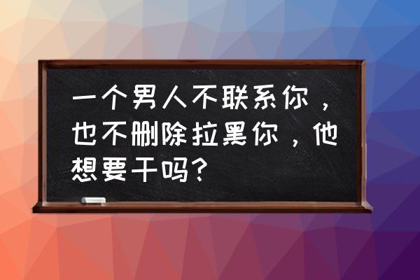 从来不敢仔细看你 一个男人不联系你，也不删除拉黑你，他想要干吗？