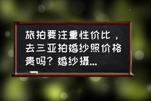 三亚巴黎经典环球旅拍 旅拍要注重性价比，去三亚拍婚纱照价格贵吗？婚纱摄影前十名是哪些？