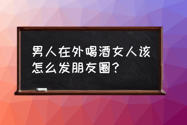 喝酒最撩人的文案 男人在外喝酒女人该怎么发朋友圈？