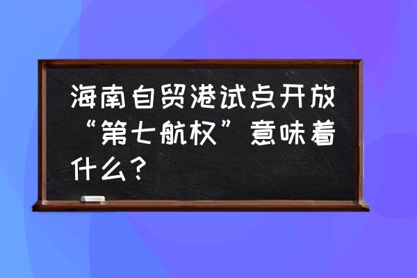 海南自由贸易港的意义是什么 海南自贸港试点开放“第七航权”意味着什么？