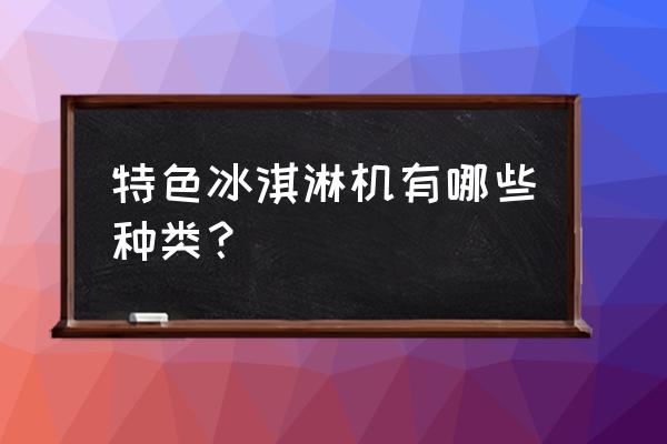 特色冰淇淋 特色冰淇淋机有哪些种类？