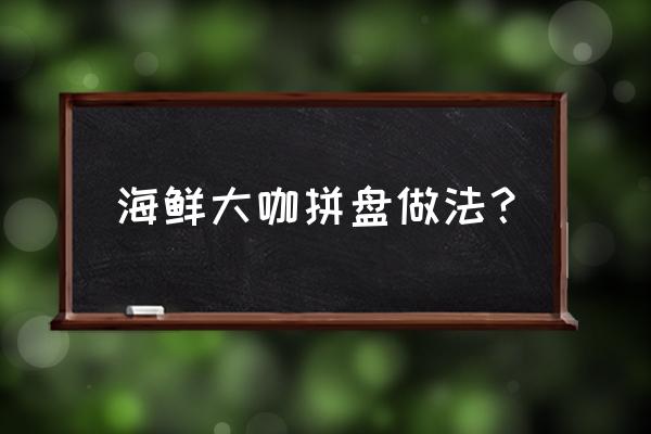 海鲜大咖一览表 海鲜大咖拼盘做法？