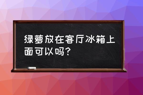 绿萝放客厅一大忌 绿萝放在客厅冰箱上面可以吗？