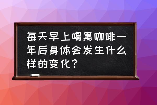 咖啡能天天喝吗 每天早上喝黑咖啡一年后身体会发生什么样的变化？