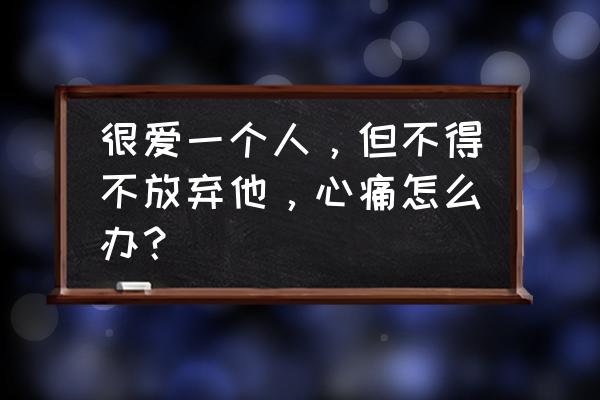 既然选择了你就陪你走到底 很爱一个人，但不得不放弃他，心痛怎么办？