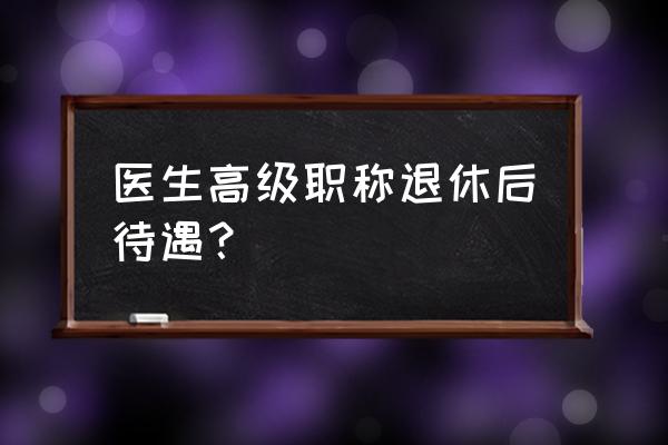 高级职称退休待遇调整 医生高级职称退休后待遇？