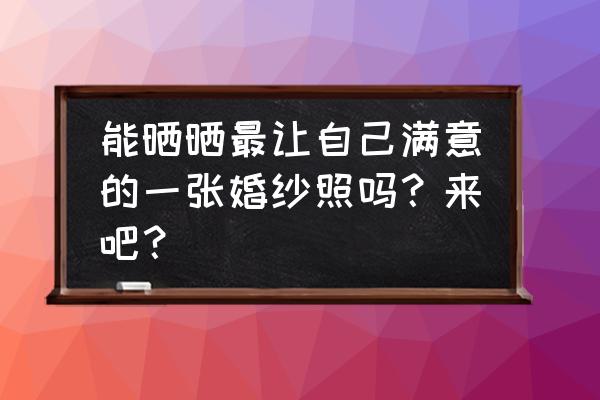 拍婚纱照片 能晒晒最让自己满意的一张婚纱照吗？来吧？