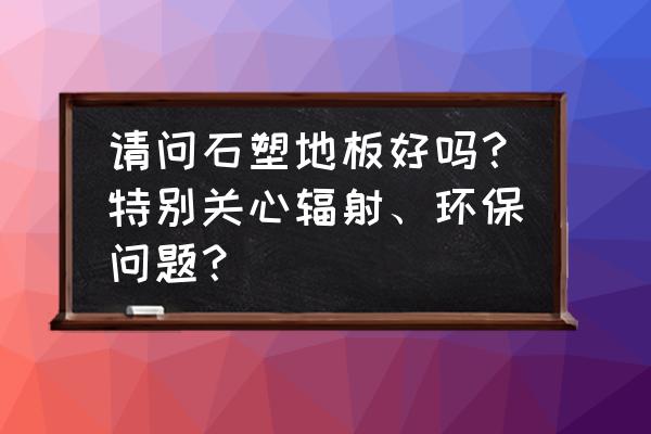 大家千万别装石塑地板 请问石塑地板好吗？特别关心辐射、环保问题？