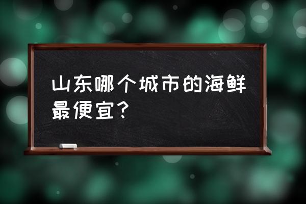 山东海鲜哪里便宜 山东哪个城市的海鲜最便宜？