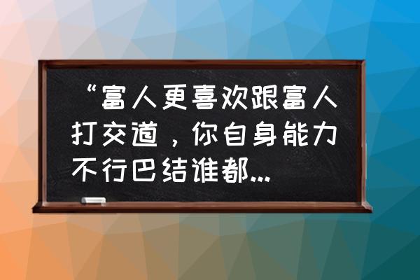 富人的八大思维方式 “富人更喜欢跟富人打交道，你自身能力不行巴结谁都没用”，怎么看？