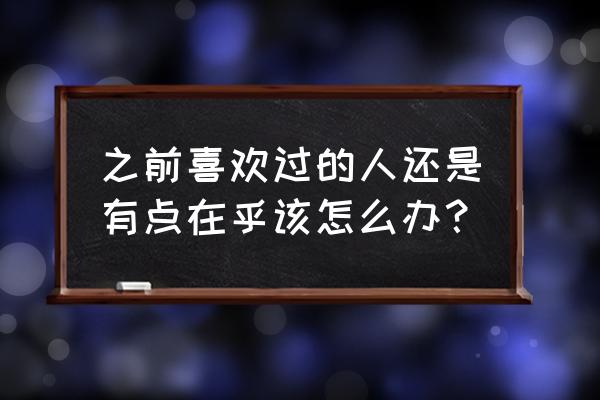 一开始不喜欢后来越待越有好感 之前喜欢过的人还是有点在乎该怎么办？