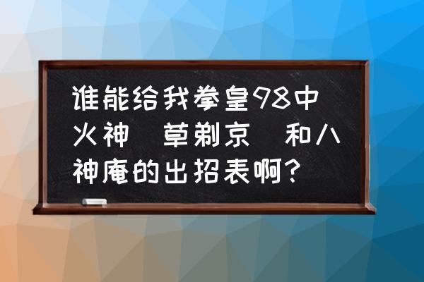 拳皇97山崎龙二出招表 谁能给我拳皇98中火神（草剃京）和八神庵的出招表啊？