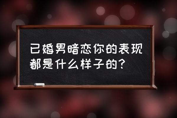 已婚男人对你动了情是什么表现 已婚男暗恋你的表现都是什么样子的？