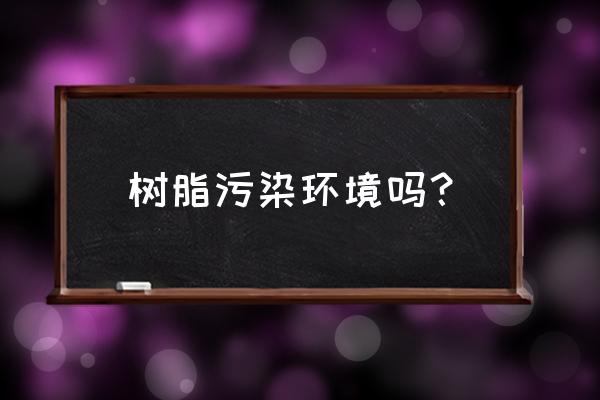 树脂材质有毒吗 树脂污染环境吗？