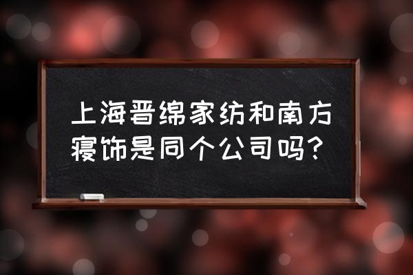 南方生活家纺 上海晋绵家纺和南方寝饰是同个公司吗？