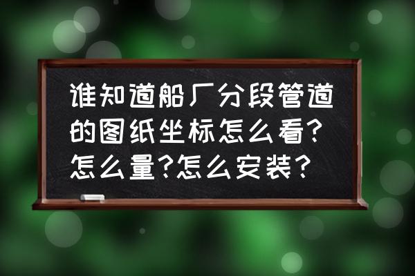 电气仪表配管安装图纸 谁知道船厂分段管道的图纸坐标怎么看?怎么量?怎么安装？