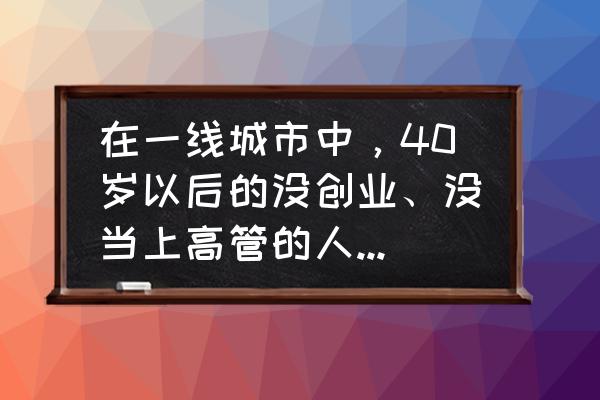 四十岁创业成功的企业家 在一线城市中，40岁以后的没创业、没当上高管的人还能做什么？