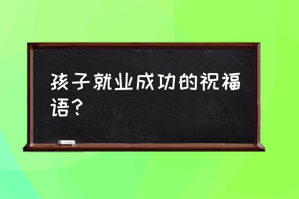 祝在新的岗位上工作顺利的祝福语 孩子就业成功的祝福语？