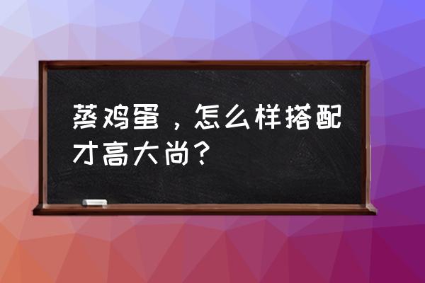 中华美食高大上的菜谱 蒸鸡蛋，怎么样搭配才高大尚？